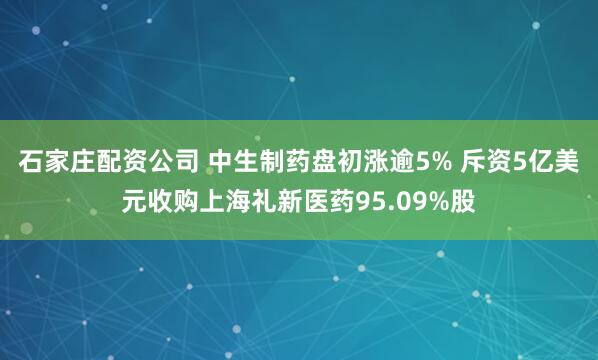 石家庄配资公司 中生制药盘初涨逾5% 斥资5亿美元收购上海礼新医药95.09%股