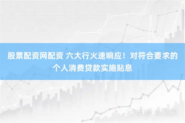 股票配资网配资 六大行火速响应！对符合要求的个人消费贷款实施贴息