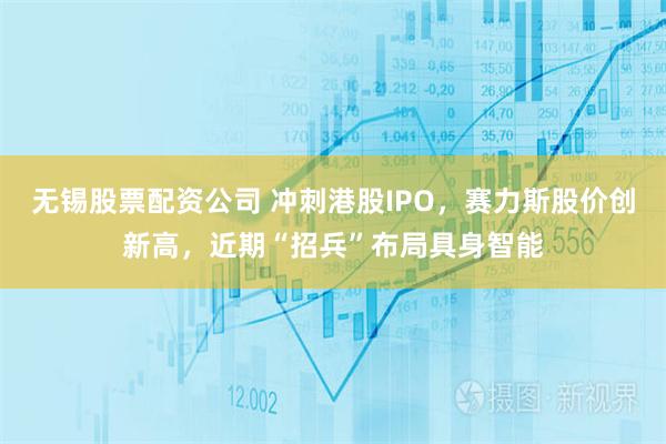 无锡股票配资公司 冲刺港股IPO，赛力斯股价创新高，近期“招兵”布局具身智能