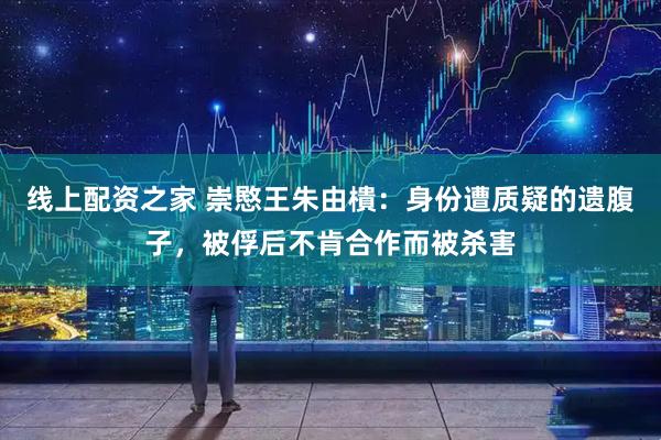 线上配资之家 崇愍王朱由樻：身份遭质疑的遗腹子，被俘后不肯合作而被杀害