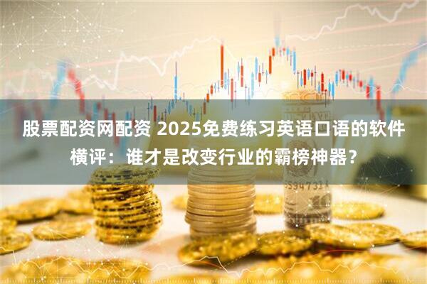 股票配资网配资 2025免费练习英语口语的软件横评：谁才是改变行业的霸榜神器？