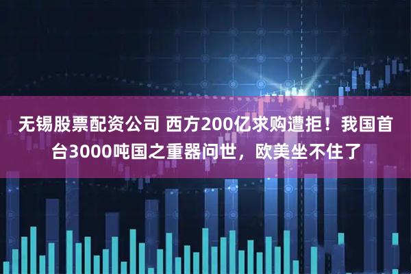 无锡股票配资公司 西方200亿求购遭拒！我国首台3000吨国之重器问世，欧美坐不住了