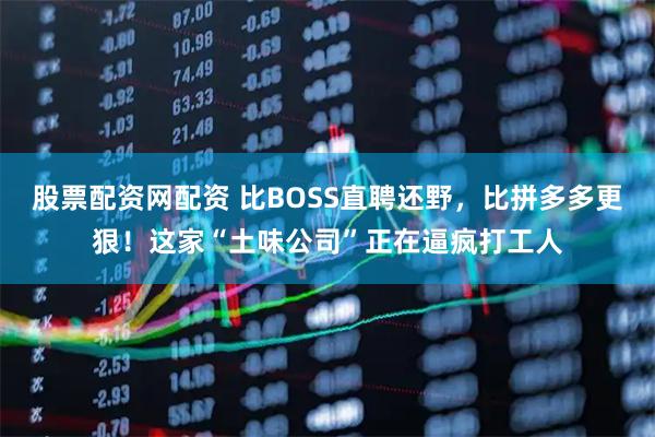 股票配资网配资 比BOSS直聘还野，比拼多多更狠！这家“土味公司”正在逼疯打工人