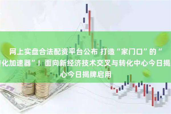 网上实盘合法配资平台公布 打造“家门口”的“成果转化加速器”!面向新经济技术交叉与转化中心今日揭牌启用