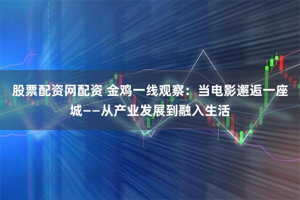 股票配资网配资 金鸡一线观察：当电影邂逅一座城——从产业发展到融入生活