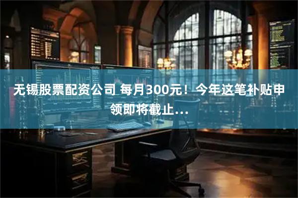 无锡股票配资公司 每月300元！今年这笔补贴申领即将截止…