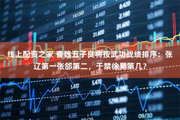 线上配资之家 曹魏五子良将按武功战绩排序：张辽第一张郃第二，于禁徐晃第几？