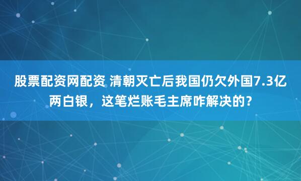 股票配资网配资 清朝灭亡后我国仍欠外国7.3亿两白银，这笔烂账毛主席咋解决的？
