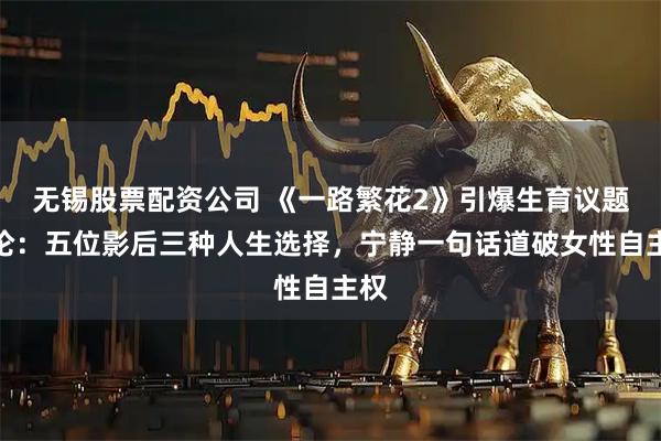无锡股票配资公司 《一路繁花2》引爆生育议题讨论：五位影后三种人生选择，宁静一句话道破女性自主权