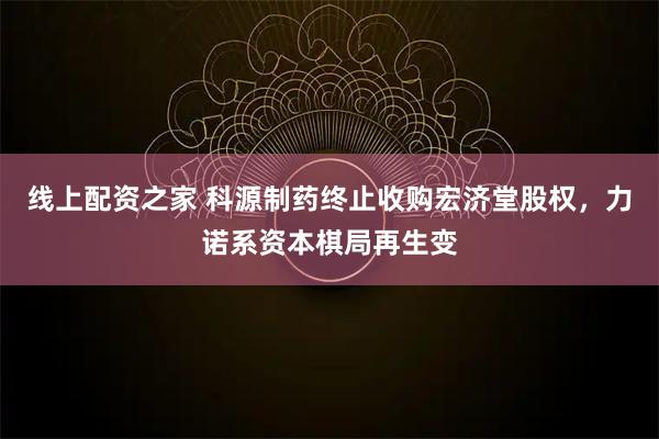 线上配资之家 科源制药终止收购宏济堂股权，力诺系资本棋局再生变