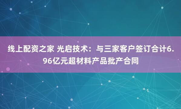 线上配资之家 光启技术：与三家客户签订合计6.96亿元超材料产品批产合同