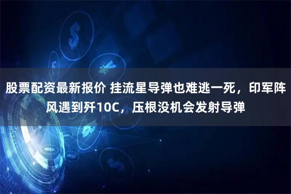 股票配资最新报价 挂流星导弹也难逃一死，印军阵风遇到歼10C，压根没机会发射导弹