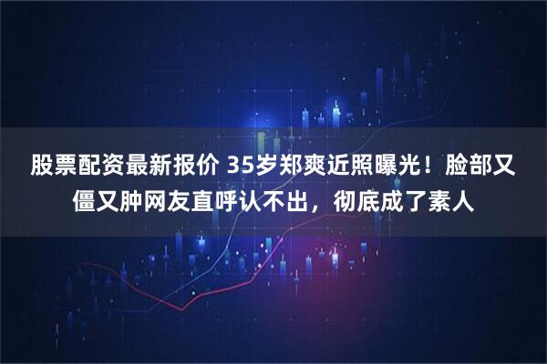 股票配资最新报价 35岁郑爽近照曝光！脸部又僵又肿网友直呼认不出，彻底成了素人
