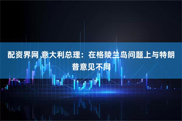 配资界网 意大利总理：在格陵兰岛问题上与特朗普意见不同