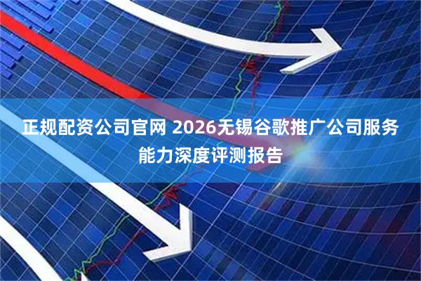 正规配资公司官网 2026无锡谷歌推广公司服务能力深度评测报告