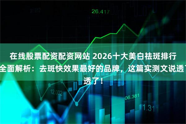 在线股票配资配资网站 2026十大美白祛斑排行榜全面解析：去斑快效果最好的品牌，这篇实测文说透了！