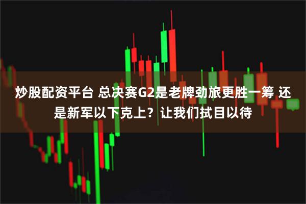 炒股配资平台 总决赛G2是老牌劲旅更胜一筹 还是新军以下克上？让我们拭目以待