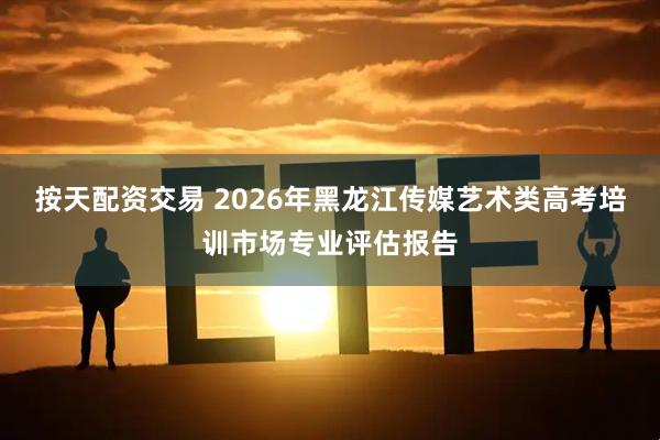 按天配资交易 2026年黑龙江传媒艺术类高考培训市场专业评估报告