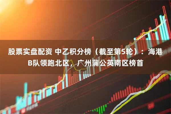 股票实盘配资 中乙积分榜（截至第5轮）：海港B队领跑北区，广州蒲公英南区榜首