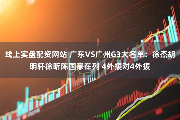 线上实盘配资网站 广东VS广州G3大名单：徐杰胡明轩徐昕陈国豪在列 4外援对4外援