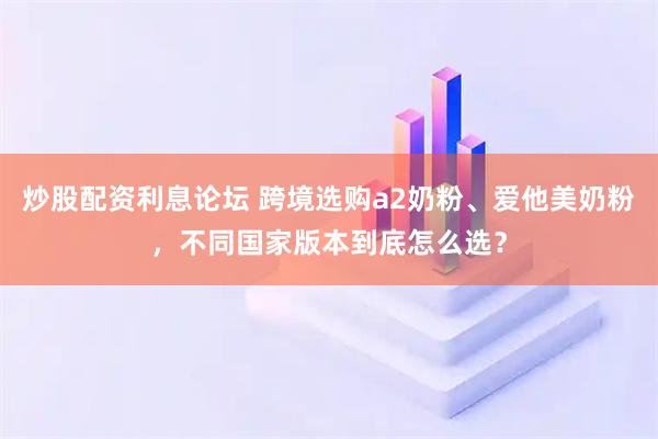 炒股配资利息论坛 跨境选购a2奶粉、爱他美奶粉，不同国家版本到底怎么选？
