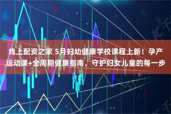 线上配资之家 5月妇幼健康学校课程上新！孕产运动课+全周期健康指南，守护妇女儿童的每一步