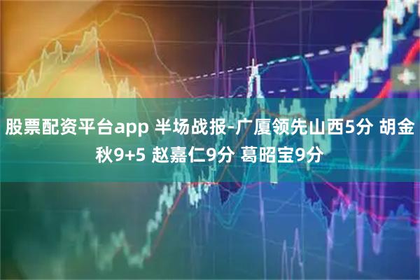 股票配资平台app 半场战报-广厦领先山西5分 胡金秋9+5 赵嘉仁9分 葛昭宝9分