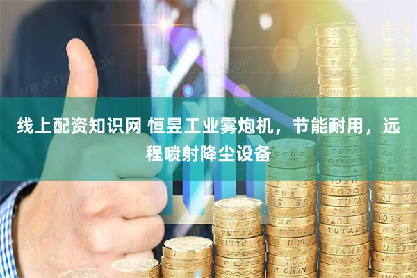 线上配资知识网 恒昱工业雾炮机，节能耐用，远程喷射降尘设备