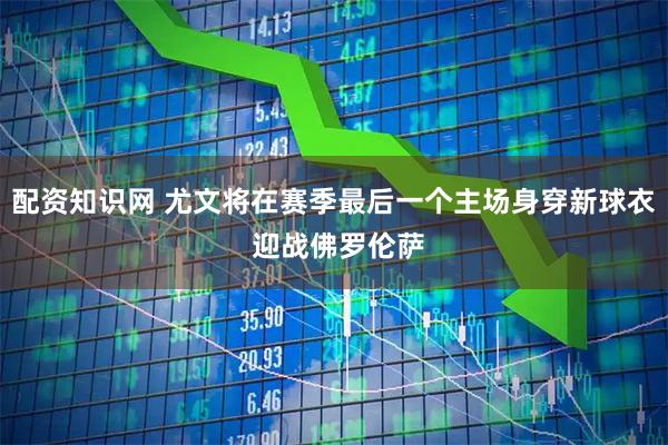 配资知识网 尤文将在赛季最后一个主场身穿新球衣 迎战佛罗伦萨