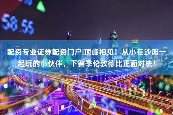 配资专业证券配资门户 顶峰相见！从小在沙滩一起玩的小伙伴，下赛季伦敦德比正面对决！