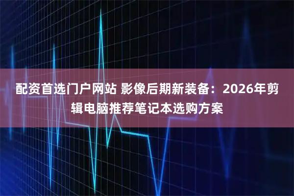 配资首选门户网站 影像后期新装备：2026年剪辑电脑推荐笔记本选购方案