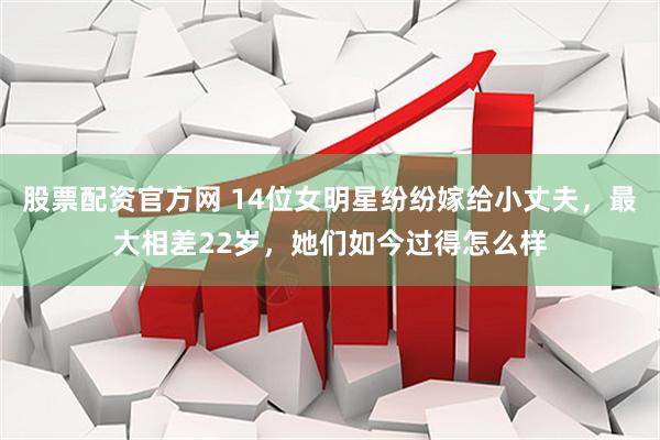 股票配资官方网 14位女明星纷纷嫁给小丈夫，最大相差22岁，她们如今过得怎么样