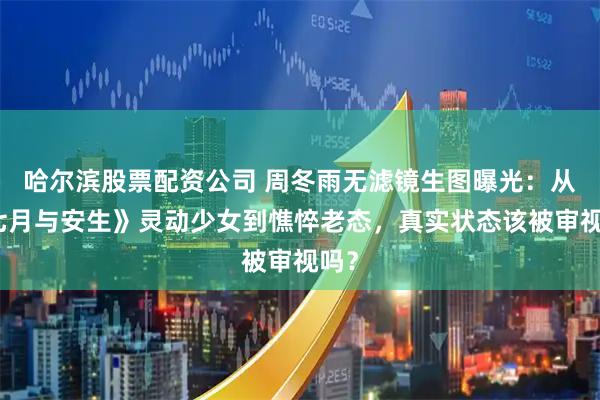 哈尔滨股票配资公司 周冬雨无滤镜生图曝光:从《七月与安生》灵动少女到憔悴老态,真实状态该被审视吗?