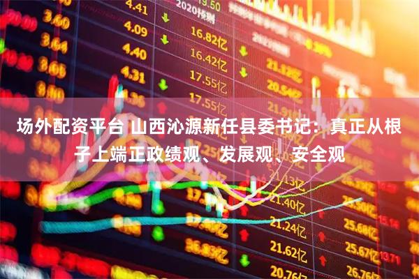 场外配资平台 山西沁源新任县委书记：真正从根子上端正政绩观、发展观、安全观