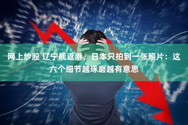 网上炒股 辽宁舰返港，日本只拍到一张照片：这六个细节越琢磨越有意思