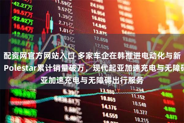 配资网官方网站入口 多家车企在韩推进电动化与新车型布局：Polestar累计销量破万，现代起亚加速充电与无障碍出行服务