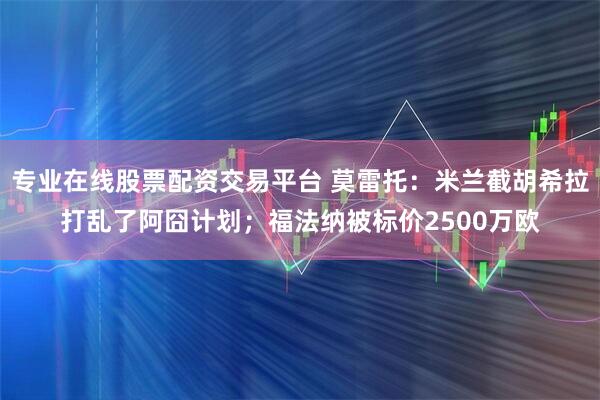 专业在线股票配资交易平台 莫雷托：米兰截胡希拉打乱了阿囧计划；福法纳被标价2500万欧