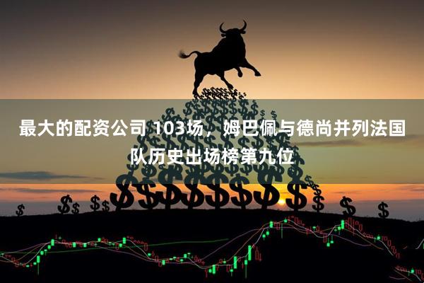 最大的配资公司 103场，姆巴佩与德尚并列法国队历史出场榜第九位