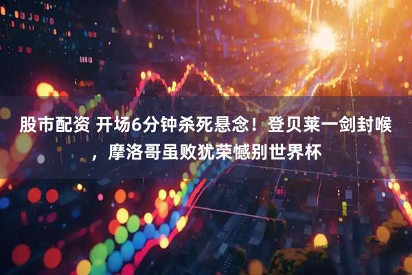 股市配资 开场6分钟杀死悬念！登贝莱一剑封喉，摩洛哥虽败犹荣憾别世界杯