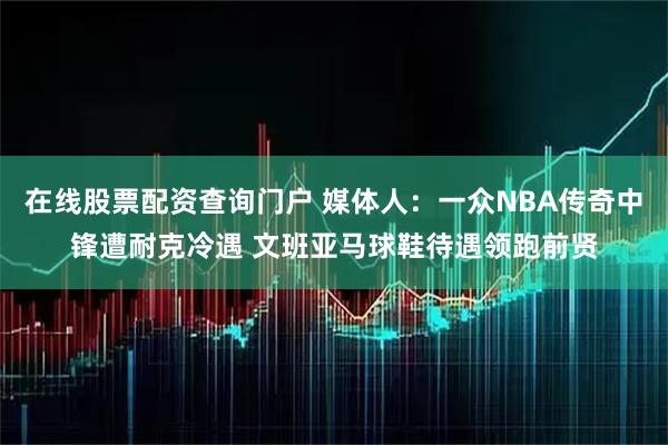 在线股票配资查询门户 媒体人：一众NBA传奇中锋遭耐克冷遇 文班亚马球鞋待遇领跑前贤