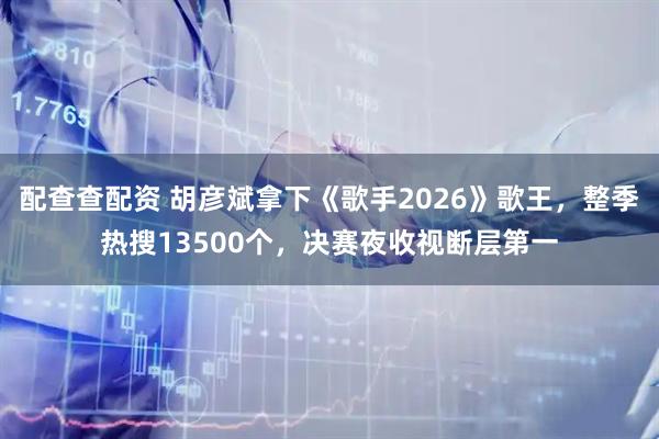 配查查配资 胡彦斌拿下《歌手2026》歌王，整季热搜13500个，决赛夜收视断层第一