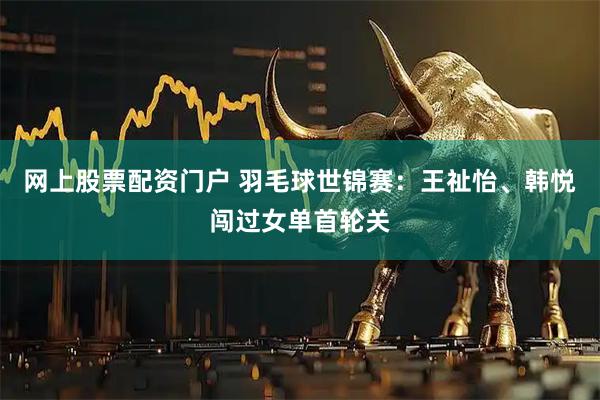 网上股票配资门户 羽毛球世锦赛：王祉怡、韩悦闯过女单首轮关