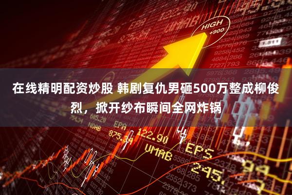 在线精明配资炒股 韩剧复仇男砸500万整成柳俊烈，掀开纱布瞬间全网炸锅