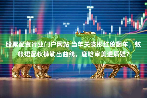股票配资行业门户网站 当年关晓彤红毯翻车，蚊帐裙配秋裤勒出曲线，鹿晗审美遭质疑？