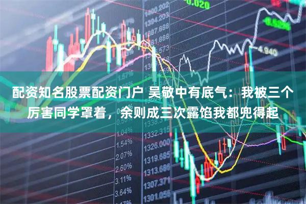 配资知名股票配资门户 吴敬中有底气：我被三个厉害同学罩着，余则成三次露馅我都兜得起