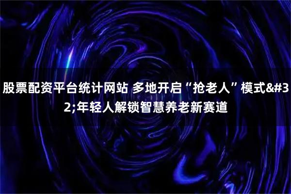 股票配资平台统计网站 多地开启“抢老人”模式 年轻人解锁智慧养老新赛道