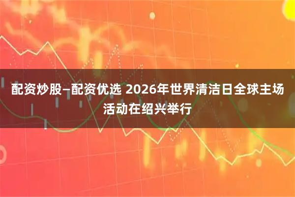 配资炒股—配资优选 2026年世界清洁日全球主场活动在绍兴举行